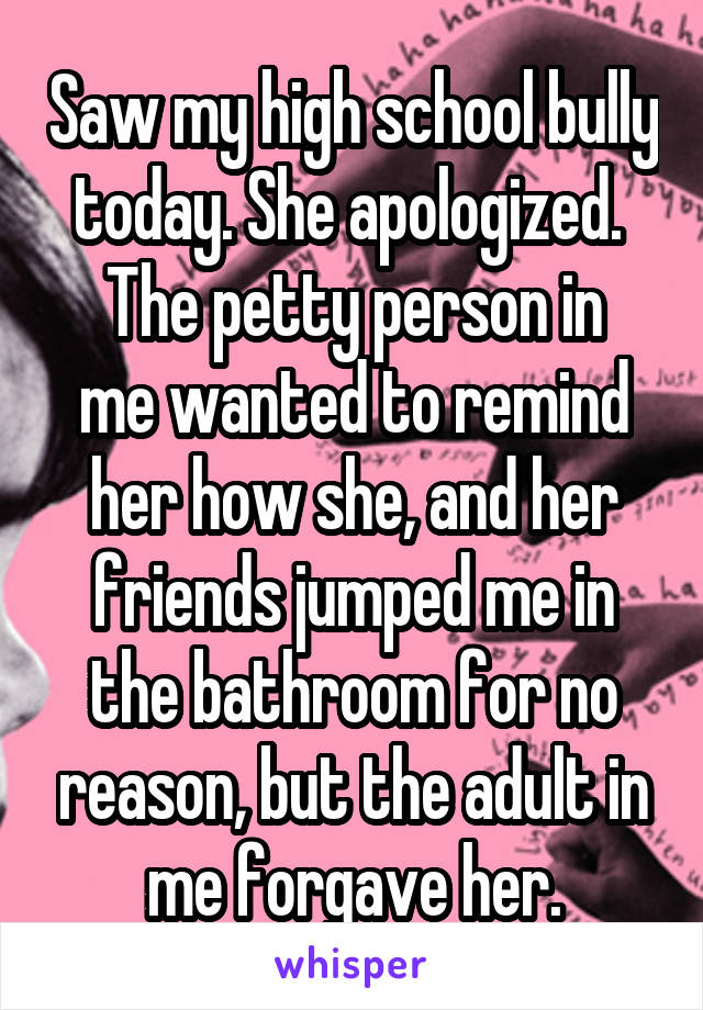 Saw my high school bully today. She apologized. 
The petty person in me wanted to remind her how she, and her friends jumped me in the bathroom for no reason, but the adult in me forgave her.