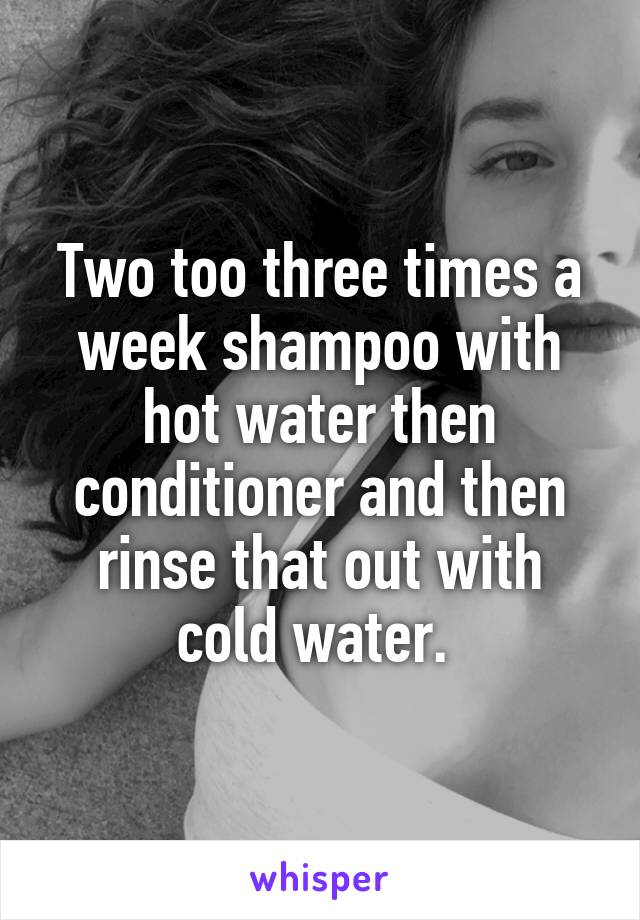Two too three times a week shampoo with hot water then conditioner and then rinse that out with cold water. 