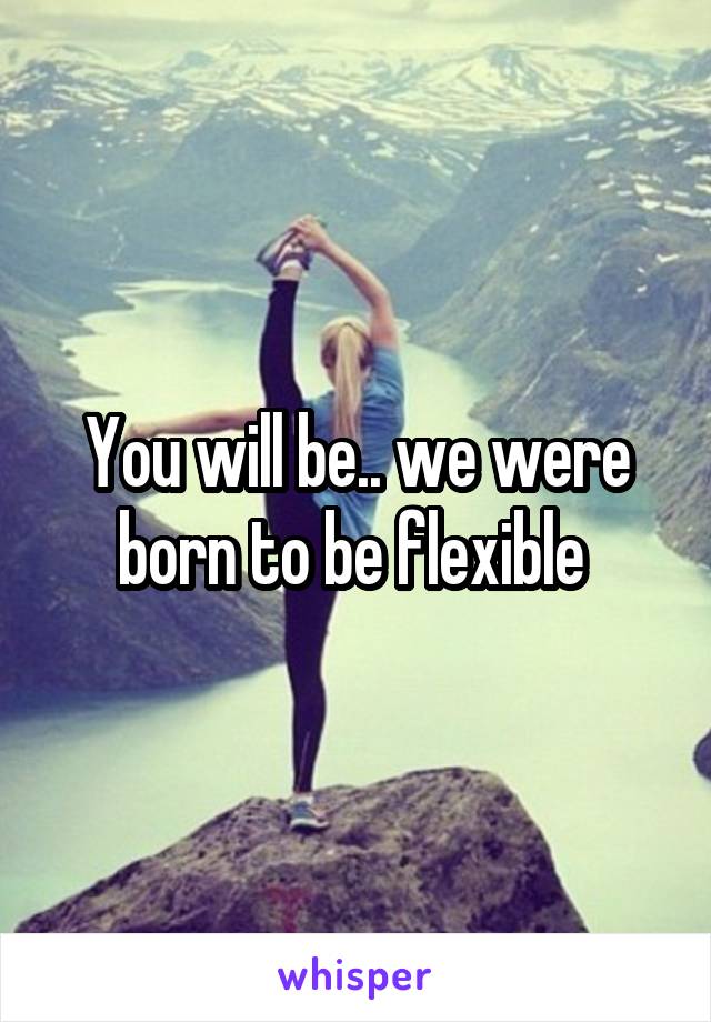 You will be.. we were born to be flexible 