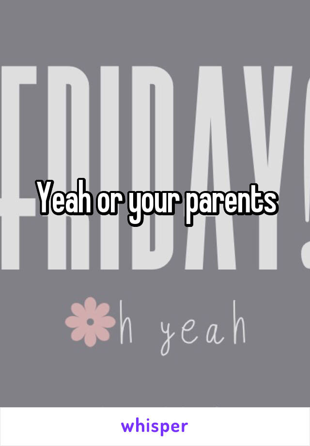 Yeah or your parents
