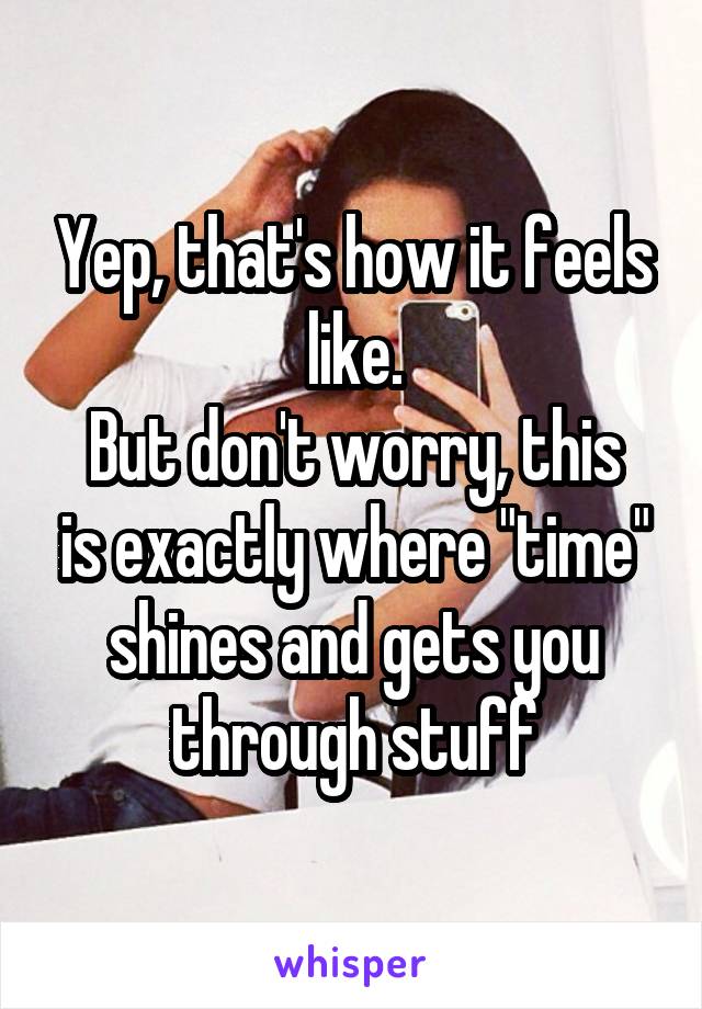 Yep, that's how it feels like.
But don't worry, this is exactly where "time" shines and gets you through stuff