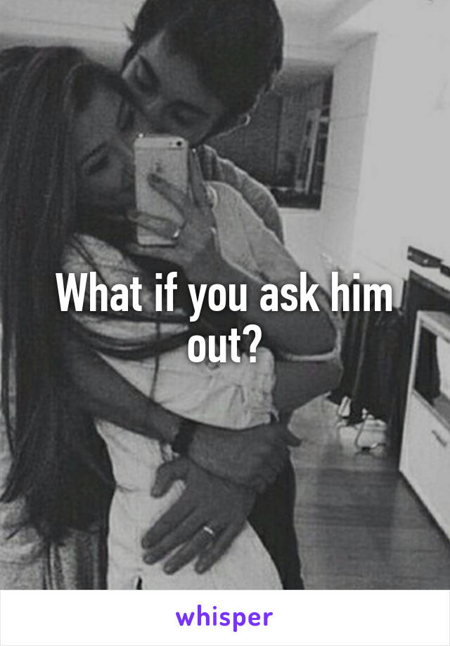 What if you ask him out?