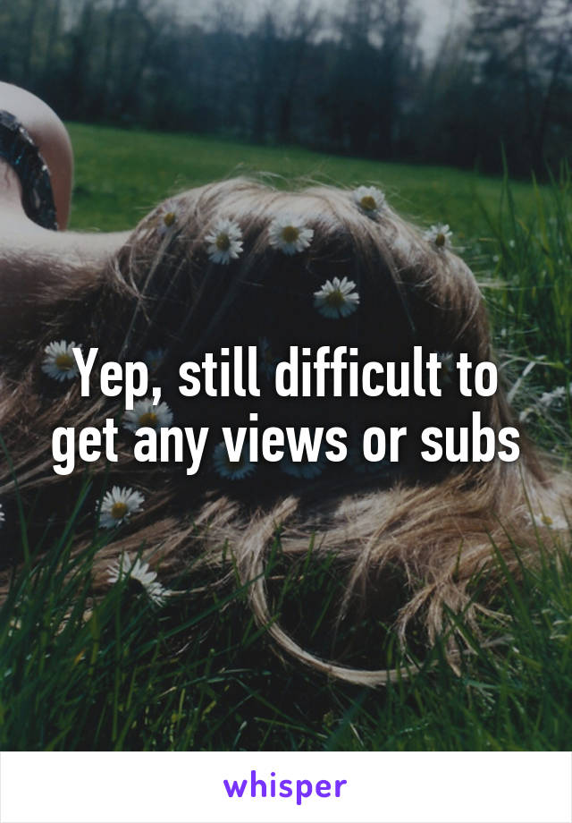 Yep, still difficult to get any views or subs