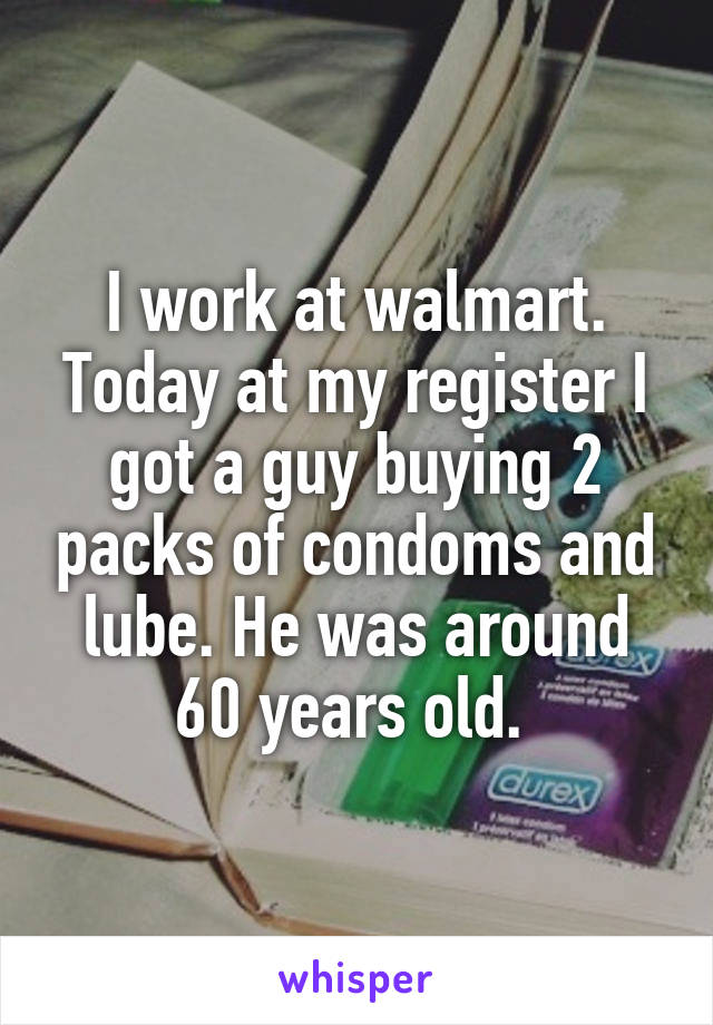 I work at walmart. Today at my register I got a guy buying 2 packs of condoms and lube. He was around 60 years old. 
