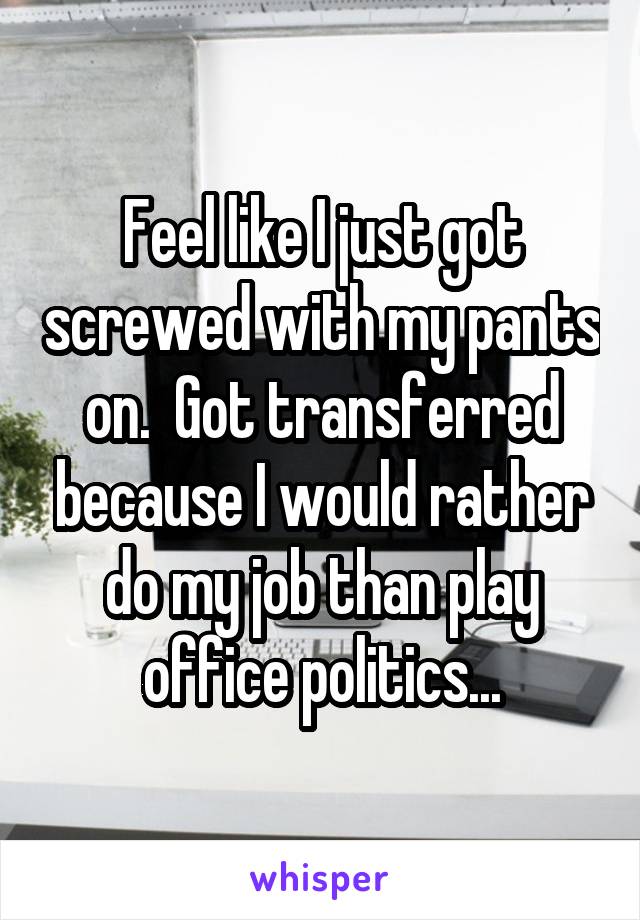 Feel like I just got screwed with my pants on.  Got transferred because I would rather do my job than play office politics...