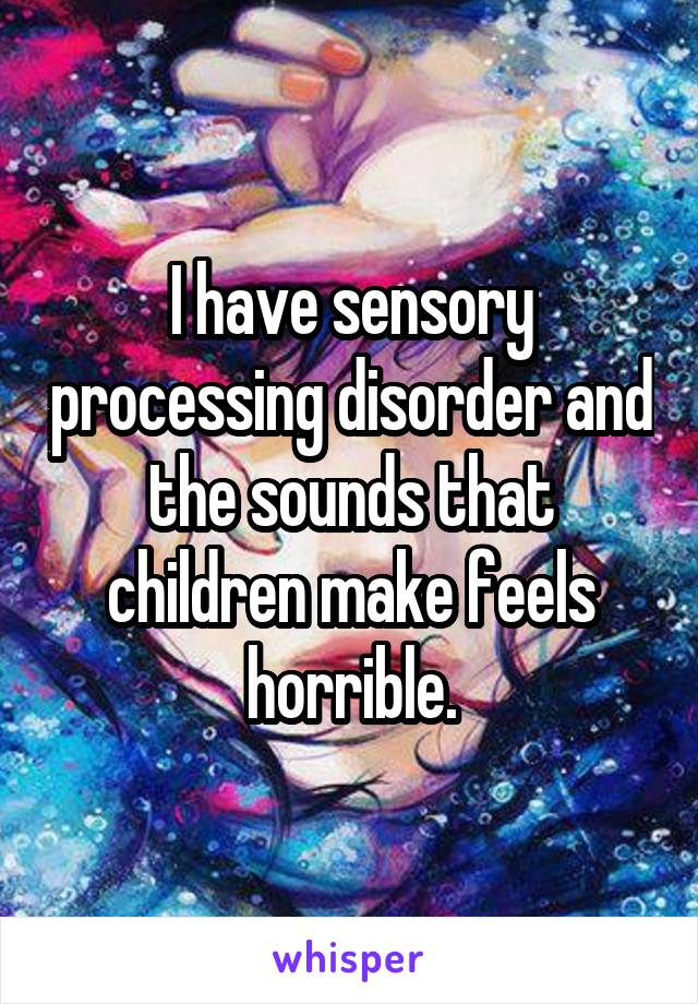 I have sensory processing disorder and the sounds that children make feels horrible.