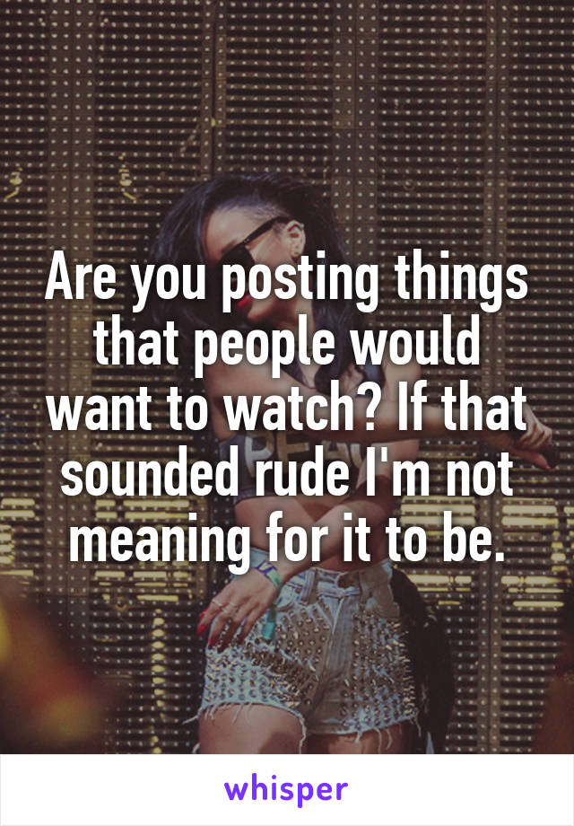 Are you posting things that people would want to watch? If that sounded rude I'm not meaning for it to be.