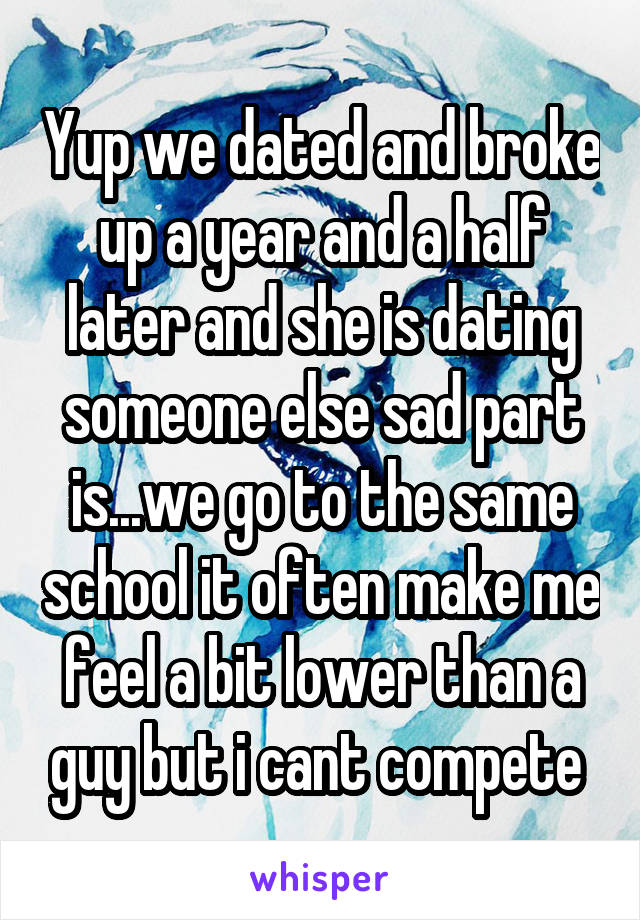 Yup we dated and broke up a year and a half later and she is dating someone else sad part is...we go to the same school it often make me feel a bit lower than a guy but i cant compete 