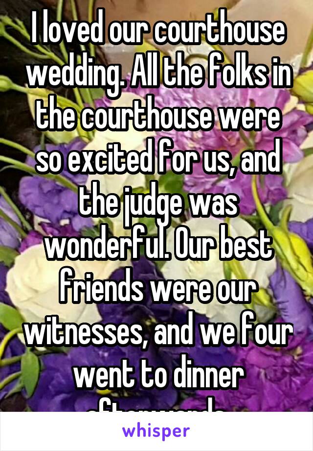 I loved our courthouse wedding. All the folks in the courthouse were so excited for us, and the judge was wonderful. Our best friends were our witnesses, and we four went to dinner afterwards.
