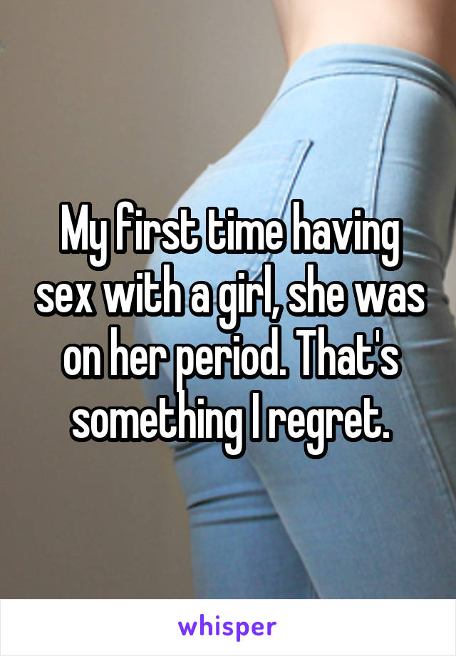 My first time having sex with a girl, she was on her period. That's something I regret.