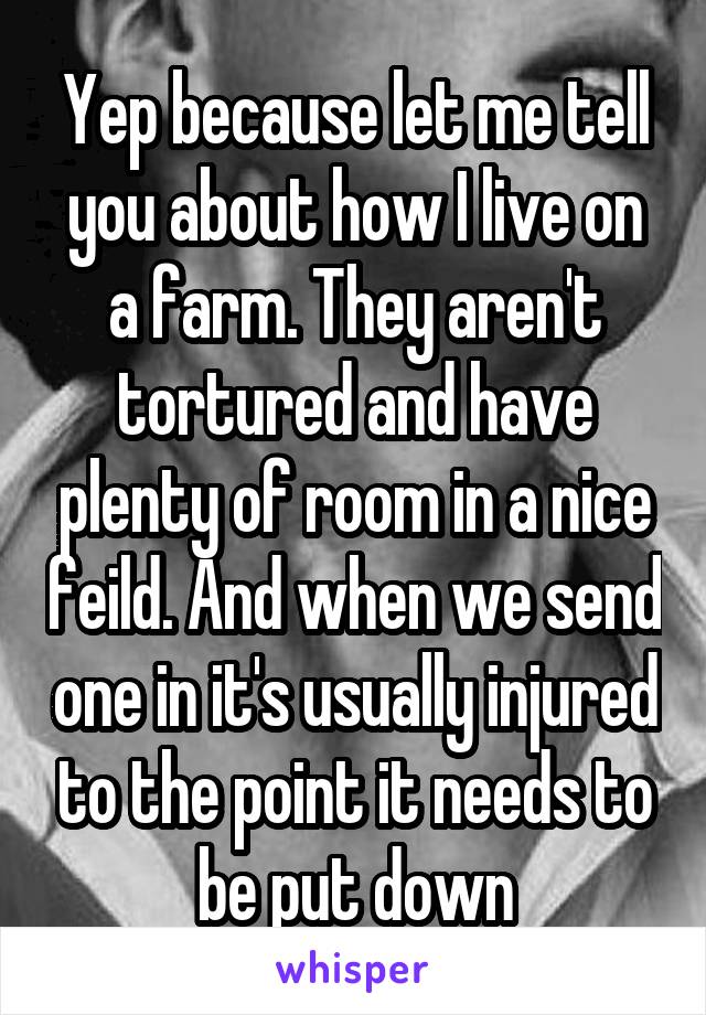 Yep because let me tell you about how I live on a farm. They aren't tortured and have plenty of room in a nice feild. And when we send one in it's usually injured to the point it needs to be put down