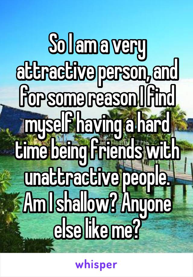 So I am a very attractive person, and for some reason I find myself having a hard time being friends with unattractive people. Am I shallow? Anyone else like me?