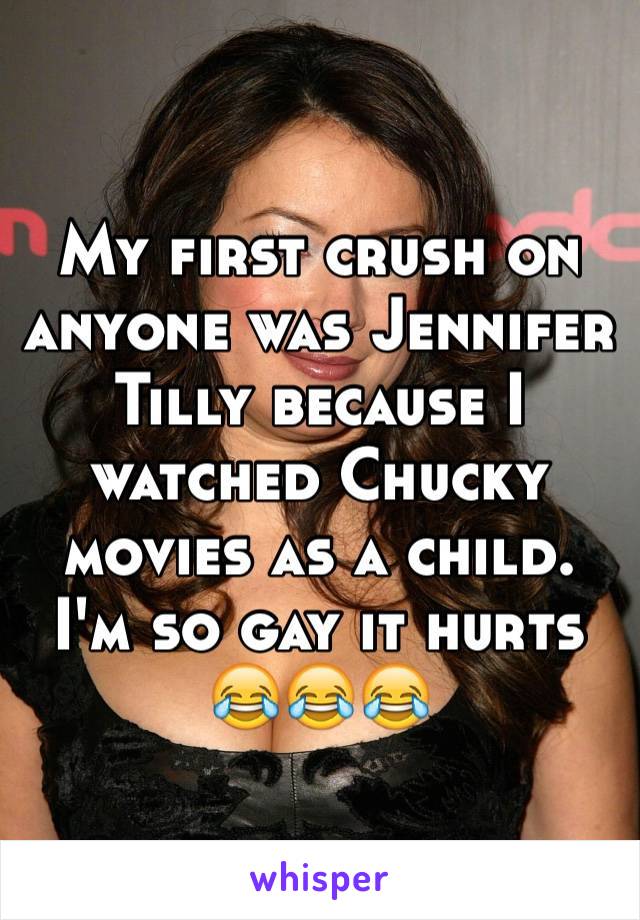My first crush on anyone was Jennifer Tilly because I watched Chucky movies as a child. I'm so gay it hurts 😂😂😂