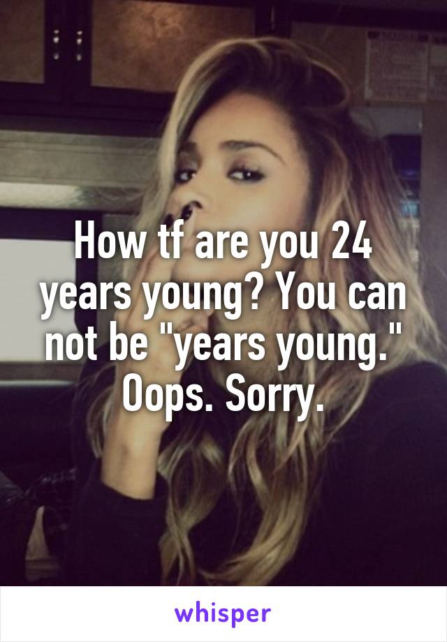 How tf are you 24 years young? You can not be "years young." Oops. Sorry.