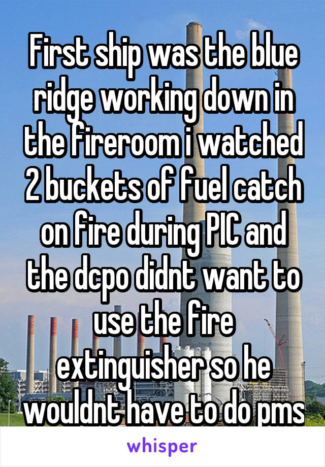 First ship was the blue ridge working down in the fireroom i watched 2 buckets of fuel catch on fire during PIC and the dcpo didnt want to use the fire extinguisher so he wouldnt have to do pms