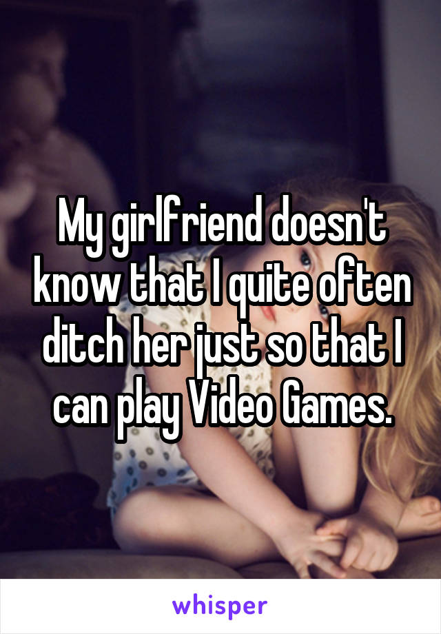 My girlfriend doesn't know that I quite often ditch her just so that I can play Video Games.