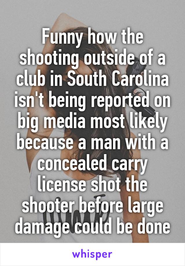 Funny how the shooting outside of a club in South Carolina isn't being reported on big media most likely because a man with a concealed carry license shot the shooter before large damage could be done