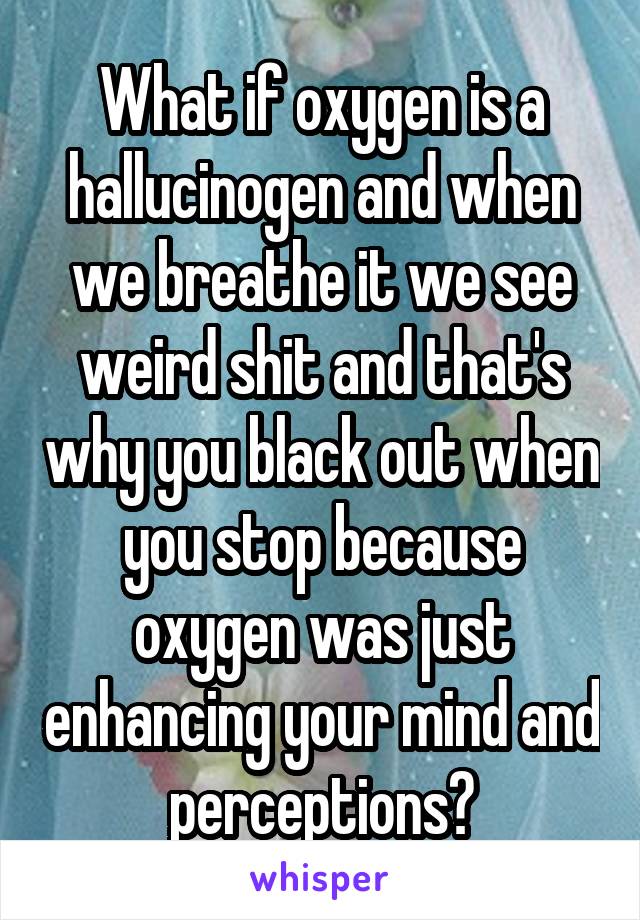 What if oxygen is a hallucinogen and when we breathe it we see weird shit and that's why you black out when you stop because oxygen was just enhancing your mind and perceptions?