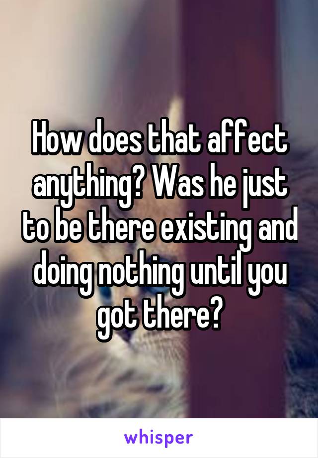 How does that affect anything? Was he just to be there existing and doing nothing until you got there?