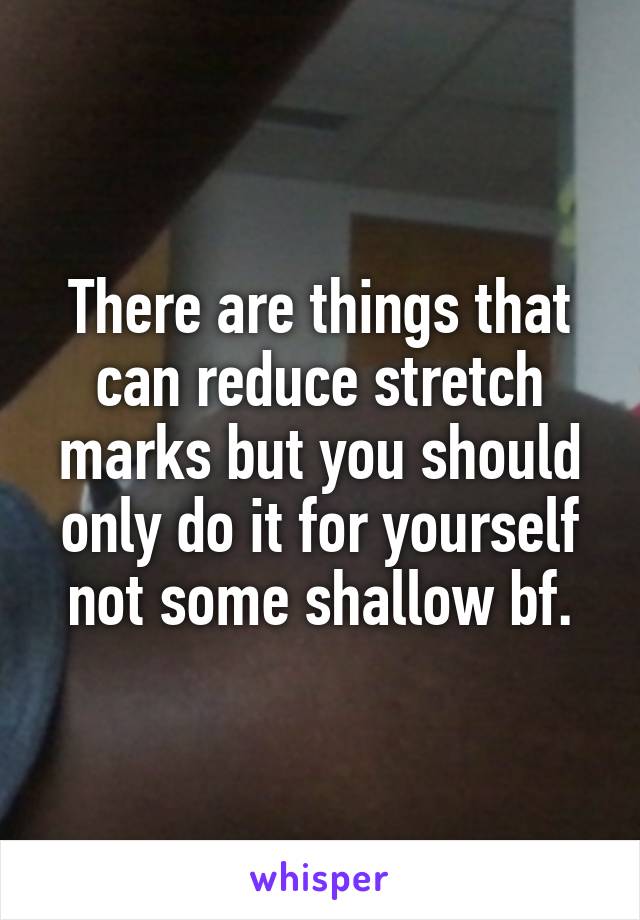 There are things that can reduce stretch marks but you should only do it for yourself not some shallow bf.