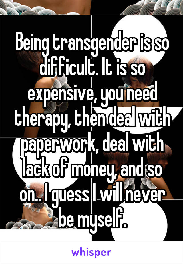 Being transgender is so difficult. It is so expensive, you need therapy, then deal with paperwork, deal with lack of money, and so on.. I guess I will never be myself.