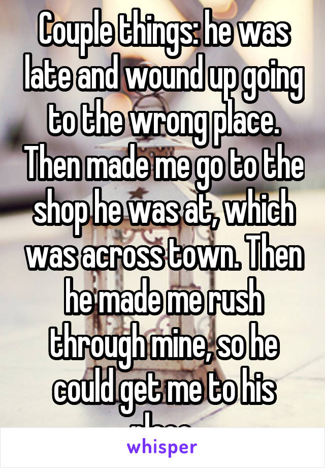 Couple things: he was late and wound up going to the wrong place. Then made me go to the shop he was at, which was across town. Then he made me rush through mine, so he could get me to his place.