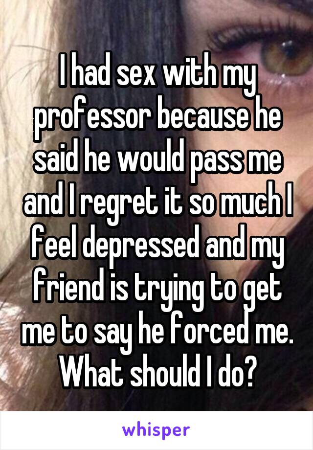 I had sex with my professor because he said he would pass me and I regret it so much I feel depressed and my friend is trying to get me to say he forced me. What should I do?