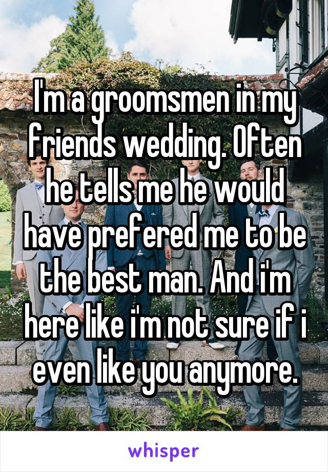 I'm a groomsmen in my friends wedding. Often he tells me he would have prefered me to be the best man. And i'm here like i'm not sure if i even like you anymore.