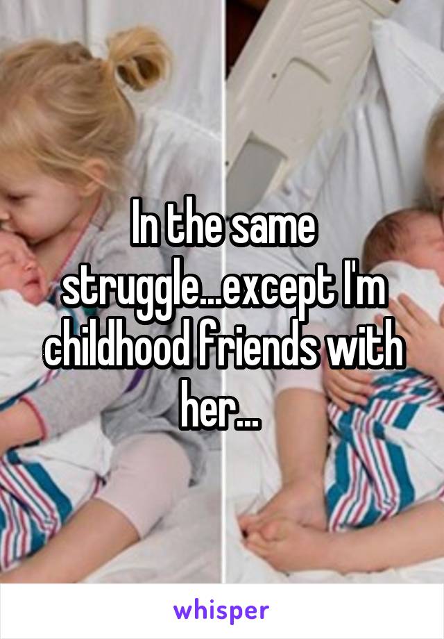 In the same struggle...except I'm childhood friends with her... 