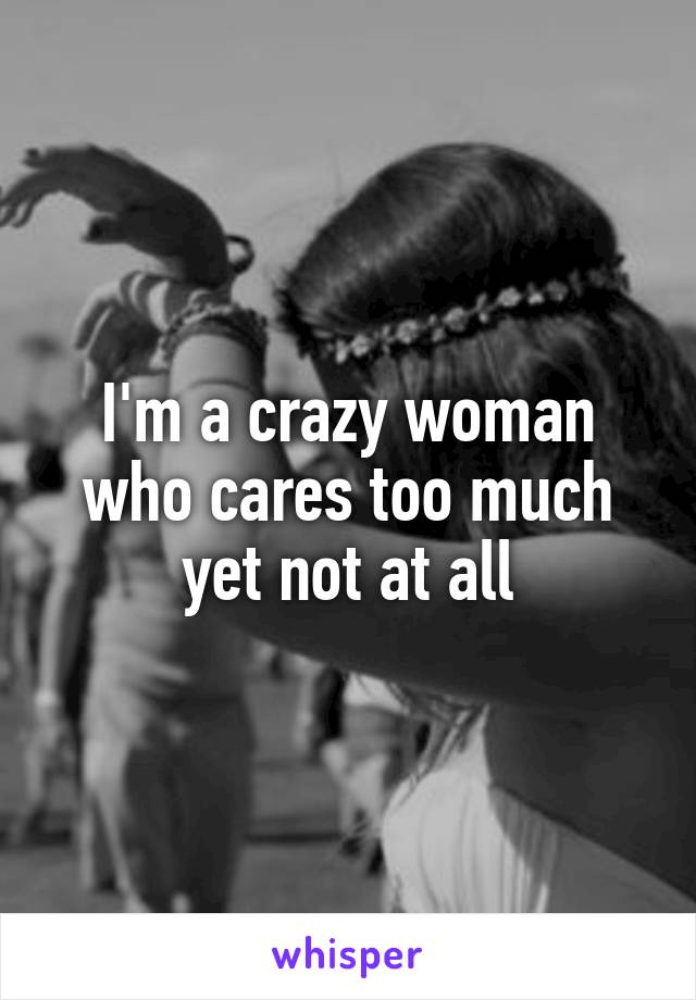 I'm a crazy woman who cares too much yet not at all