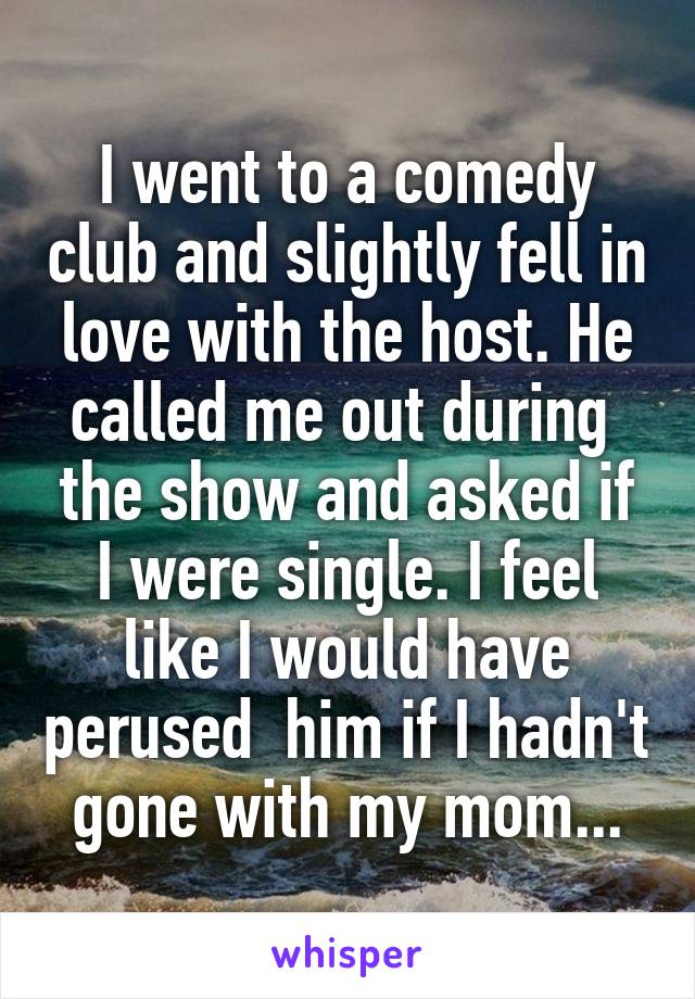 I went to a comedy club and slightly fell in love with the host. He called me out during  the show and asked if I were single. I feel like I would have perused  him if I hadn't gone with my mom...