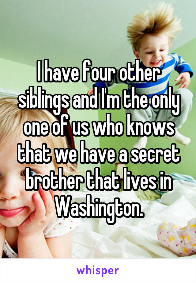 I have four other siblings and I'm the only one of us who knows that we have a secret brother that lives in Washington.