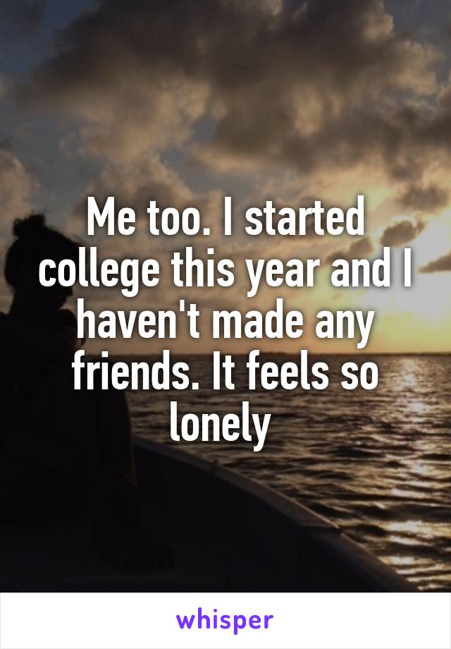 Me too. I started college this year and I haven't made any friends. It feels so lonely 