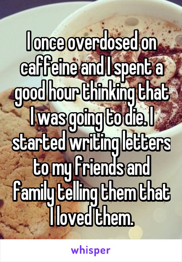 I once overdosed on caffeine and I spent a good hour thinking that I was going to die. I started writing letters to my friends and family telling them that I loved them.