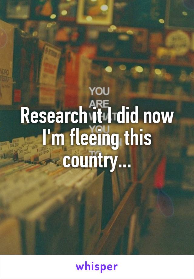 Research it I did now I'm fleeing this country...