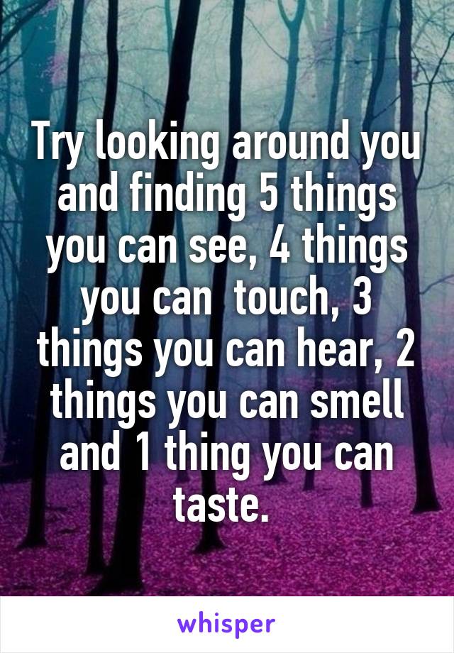 Try looking around you and finding 5 things you can see, 4 things you can  touch, 3 things you can hear, 2 things you can smell and 1 thing you can taste. 