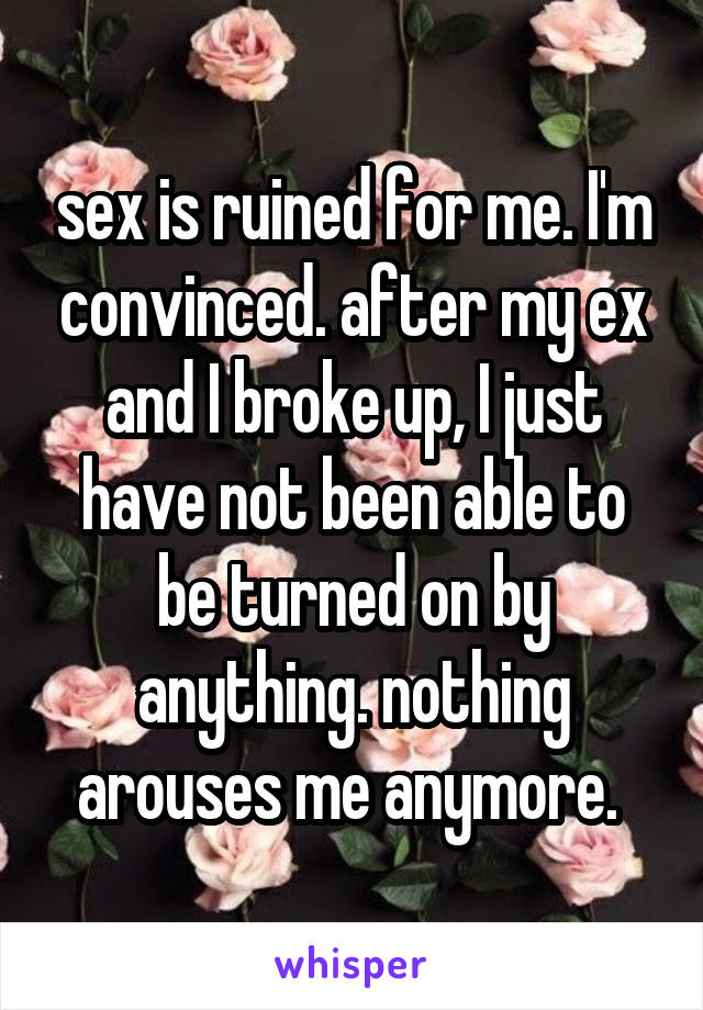 sex is ruined for me. I'm convinced. after my ex and I broke up, I just have not been able to be turned on by anything. nothing arouses me anymore. 