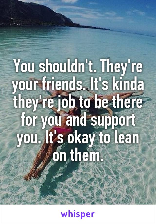 You shouldn't. They're your friends. It's kinda they're job to be there for you and support you. It's okay to lean on them.