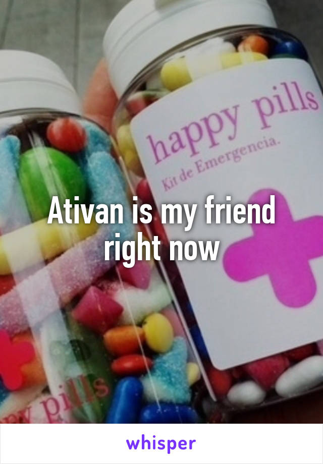 Ativan is my friend right now