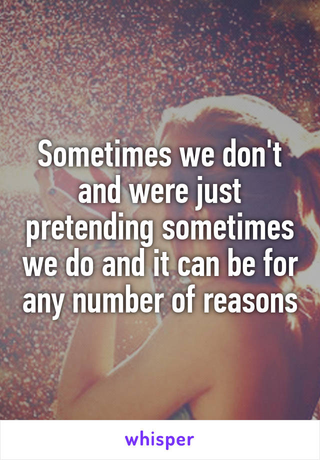 Sometimes we don't and were just pretending sometimes we do and it can be for any number of reasons