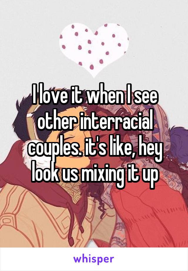 I love it when I see other interracial couples. it's like, hey look us mixing it up