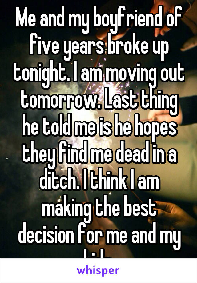 Me and my boyfriend of five years broke up tonight. I am moving out tomorrow. Last thing he told me is he hopes they find me dead in a ditch. I think I am making the best decision for me and my kids.