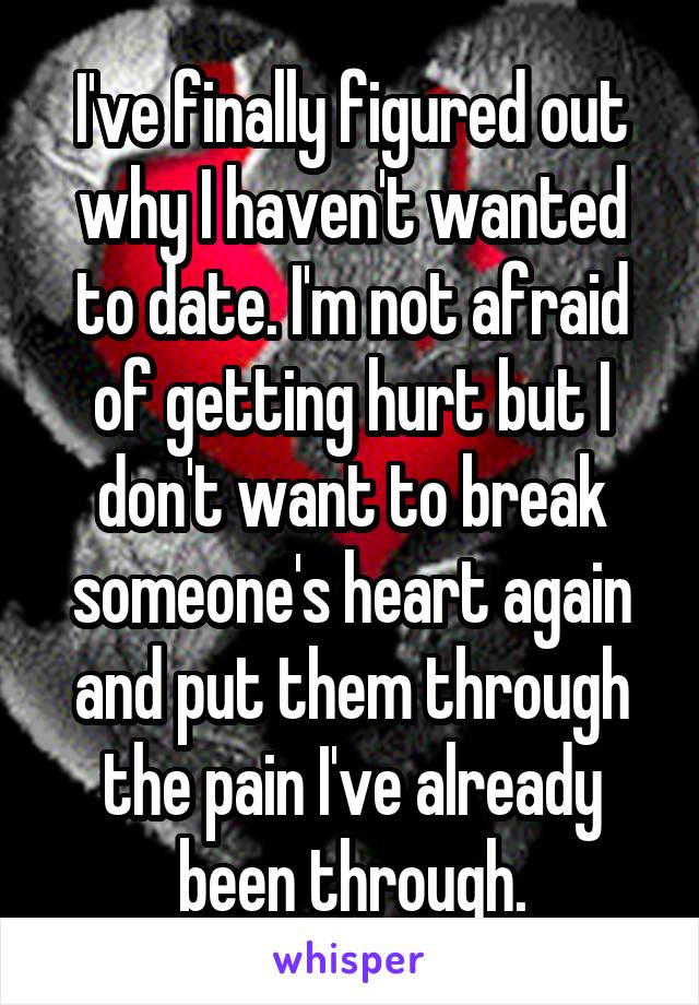 I've finally figured out why I haven't wanted to date. I'm not afraid of getting hurt but I don't want to break someone's heart again and put them through the pain I've already been through.