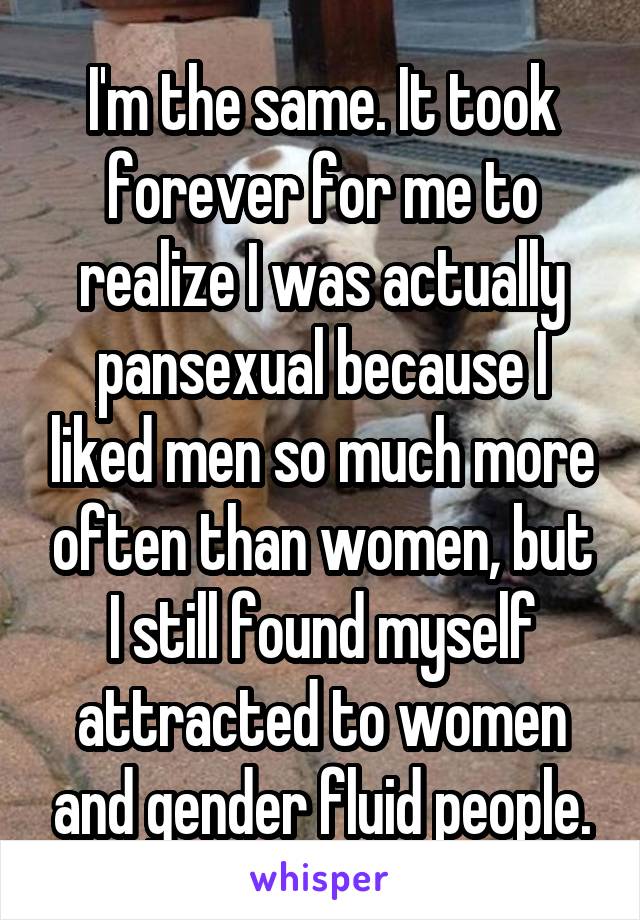 I'm the same. It took forever for me to realize I was actually pansexual because I liked men so much more often than women, but I still found myself attracted to women and gender fluid people.