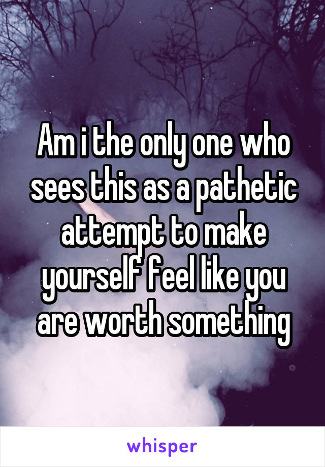 Am i the only one who sees this as a pathetic attempt to make yourself feel like you are worth something