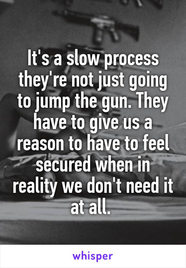 It's a slow process they're not just going to jump the gun. They have to give us a reason to have to feel secured when in reality we don't need it at all. 