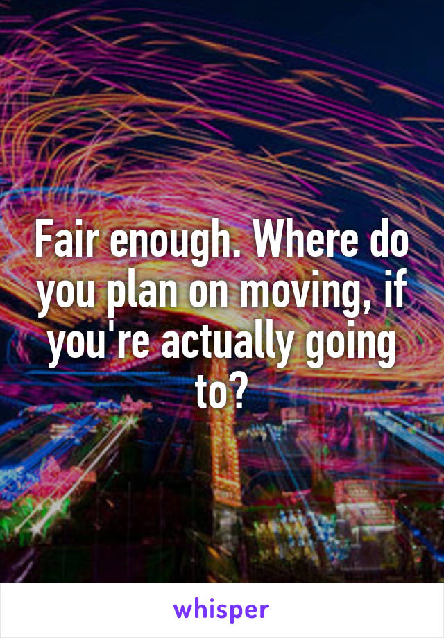 Fair enough. Where do you plan on moving, if you're actually going to?