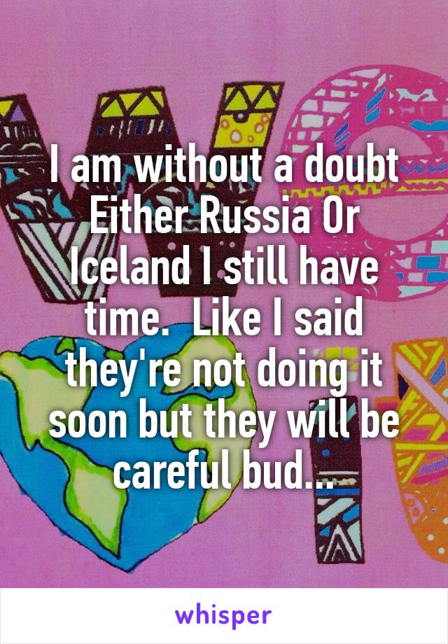 I am without a doubt Either Russia Or Iceland I still have time.  Like I said they're not doing it soon but they will be careful bud...