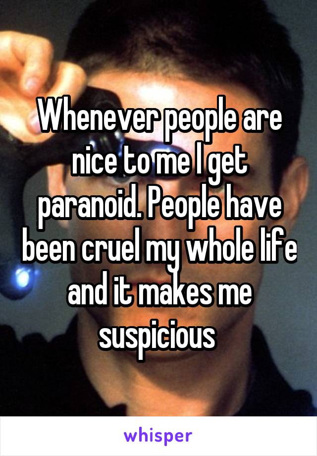 Whenever people are nice to me I get paranoid. People have been cruel my whole life and it makes me suspicious 