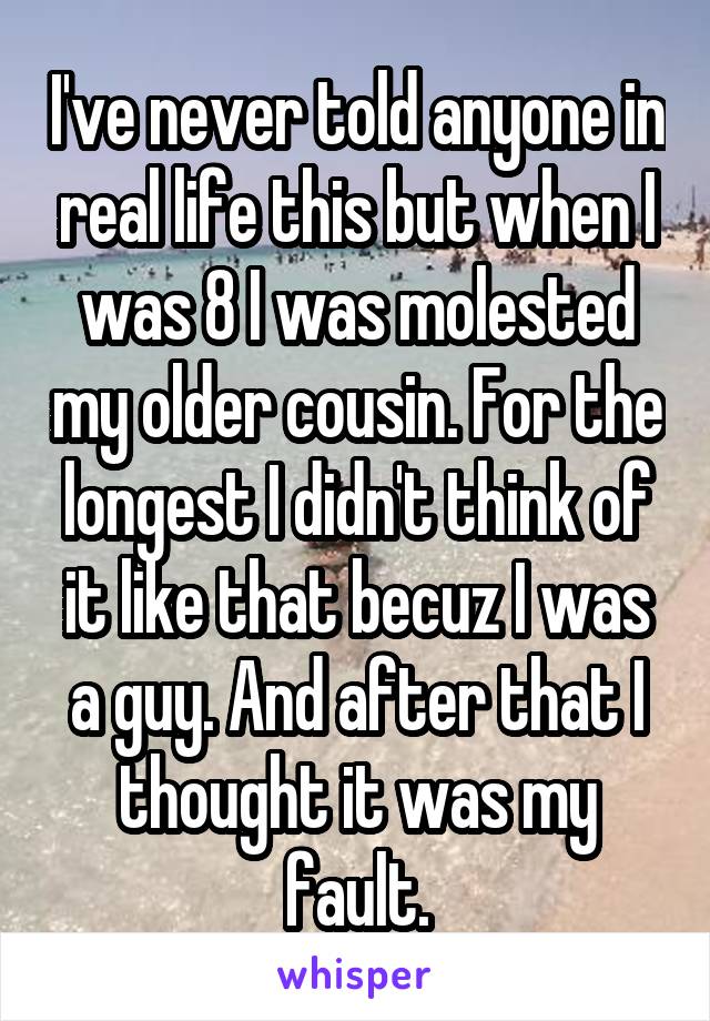 I've never told anyone in real life this but when I was 8 I was molested my older cousin. For the longest I didn't think of it like that becuz I was a guy. And after that I thought it was my fault.